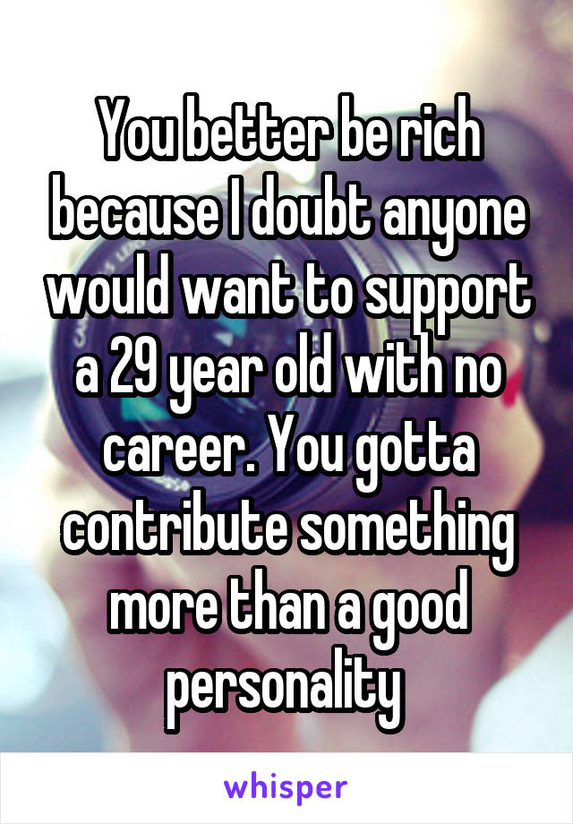 You better be rich because I doubt anyone would want to support a 29 year old with no career. You gotta contribute something more than a good personality 
