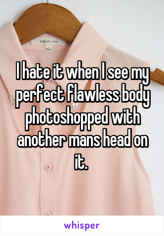 I hate it when I see my perfect flawless body photoshopped with another mans head on it. 