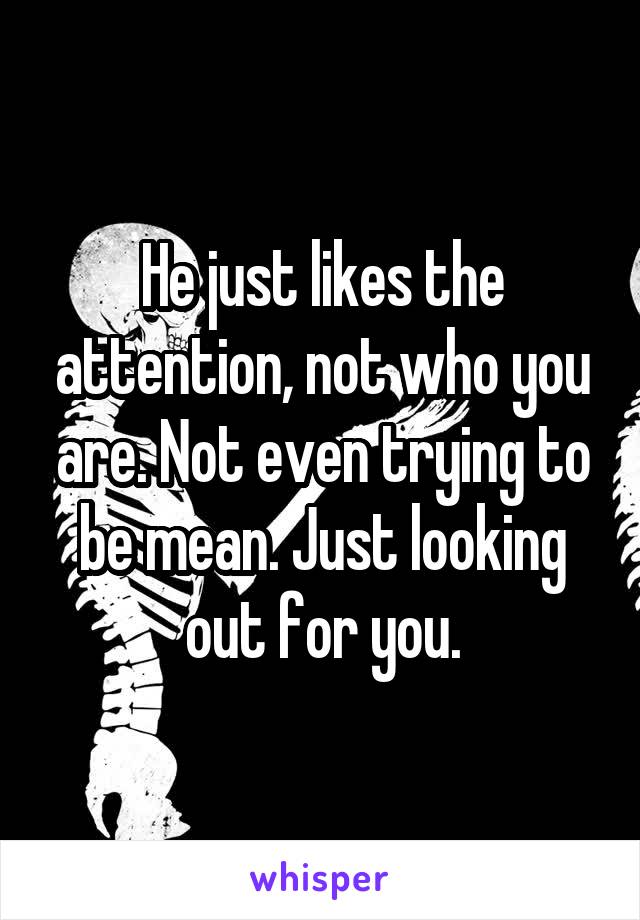 He just likes the attention, not who you are. Not even trying to be mean. Just looking out for you.