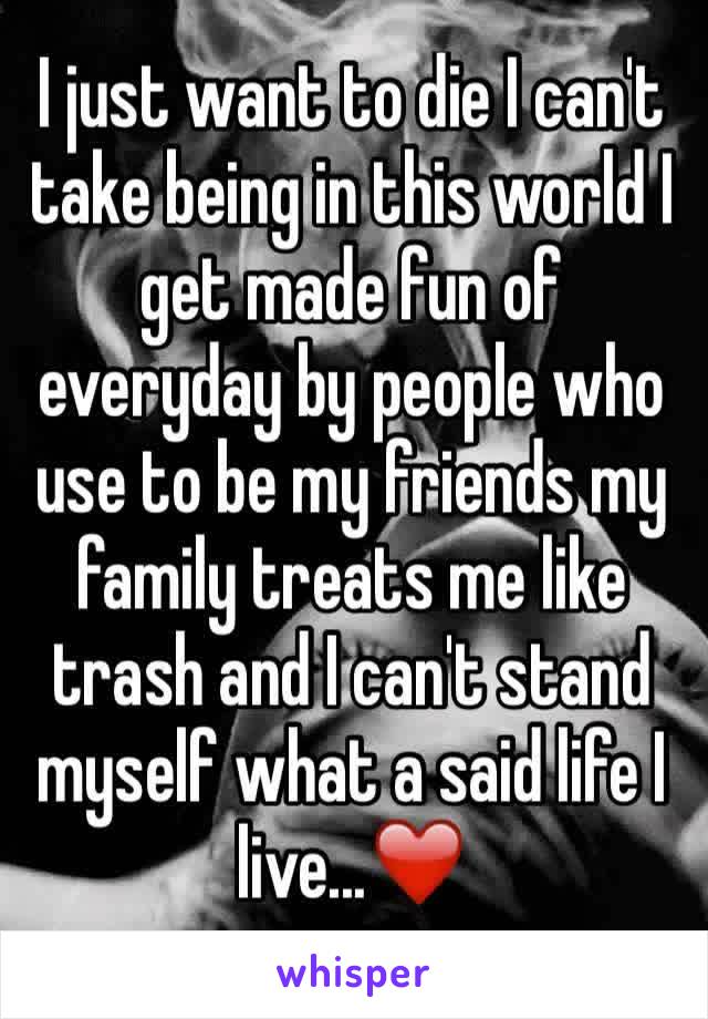 I just want to die I can't take being in this world I get made fun of everyday by people who use to be my friends my family treats me like trash and I can't stand myself what a said life I live...❤️