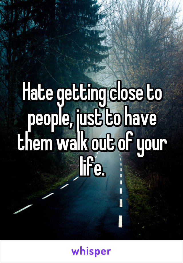 Hate getting close to people, just to have them walk out of your life.