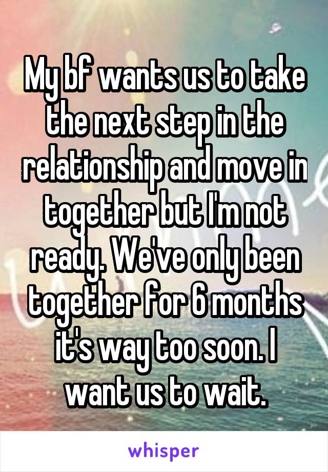 My bf wants us to take the next step in the relationship and move in together but I'm not ready. We've only been together for 6 months it's way too soon. I want us to wait.