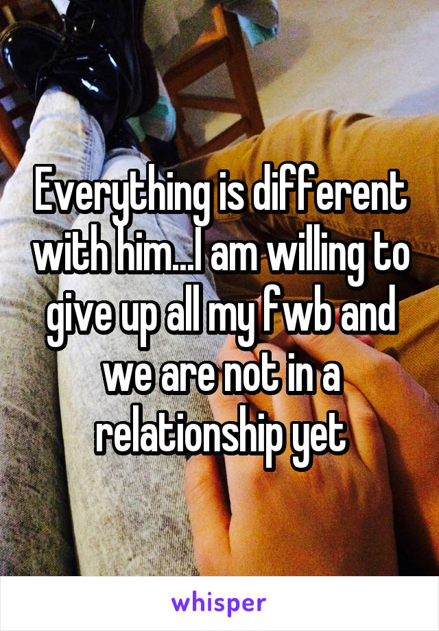 Everything is different with him...I am willing to give up all my fwb and we are not in a relationship yet