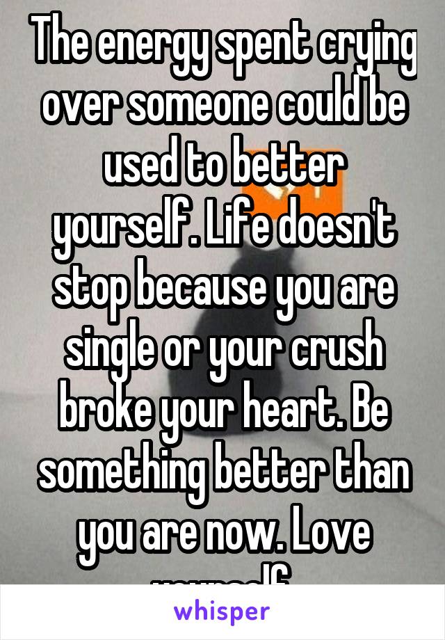 The energy spent crying over someone could be used to better yourself. Life doesn't stop because you are single or your crush broke your heart. Be something better than you are now. Love yourself.