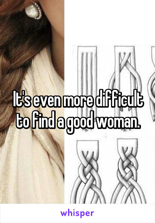 It's even more difficult to find a good woman.