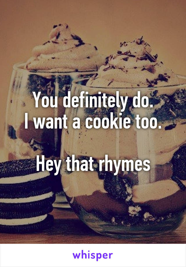 You definitely do.
I want a cookie too.

Hey that rhymes
