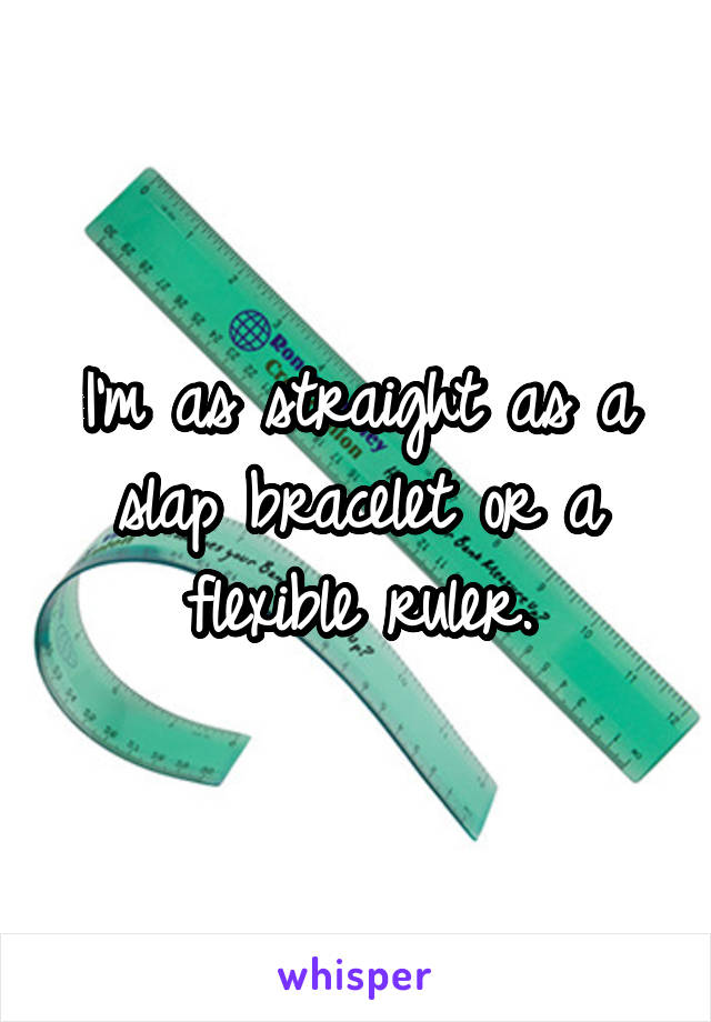 I'm as straight as a slap bracelet or a flexible ruler.
