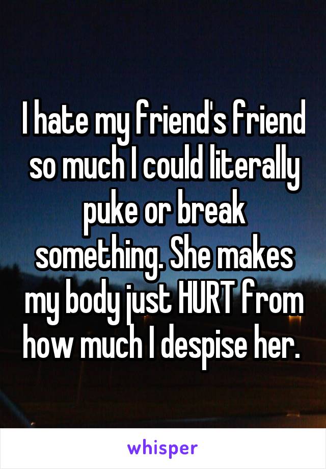 I hate my friend's friend so much I could literally puke or break something. She makes my body just HURT from how much I despise her. 