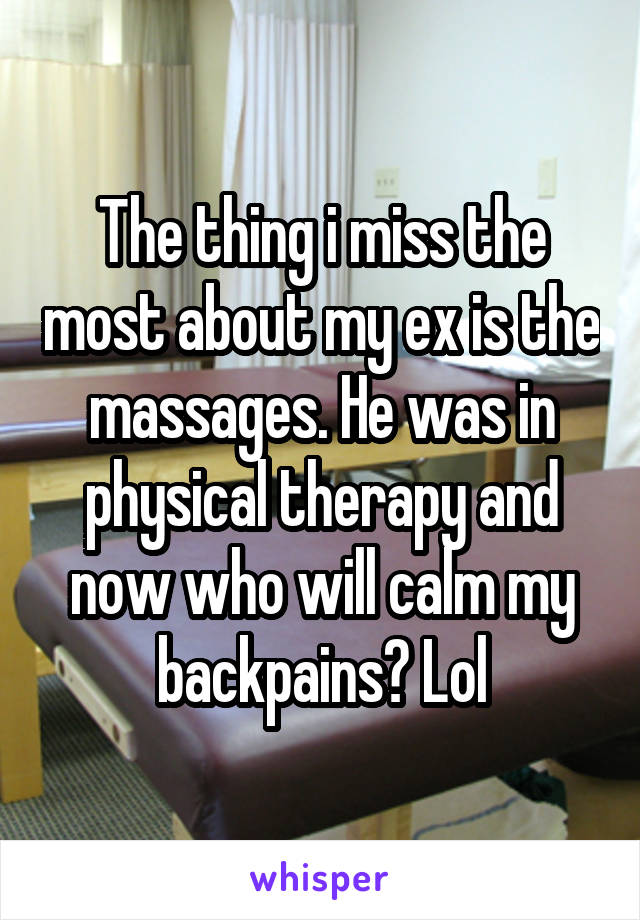The thing i miss the most about my ex is the massages. He was in physical therapy and now who will calm my backpains? Lol