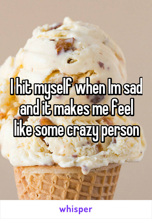 I hit myself when Im sad and it makes me feel like some crazy person