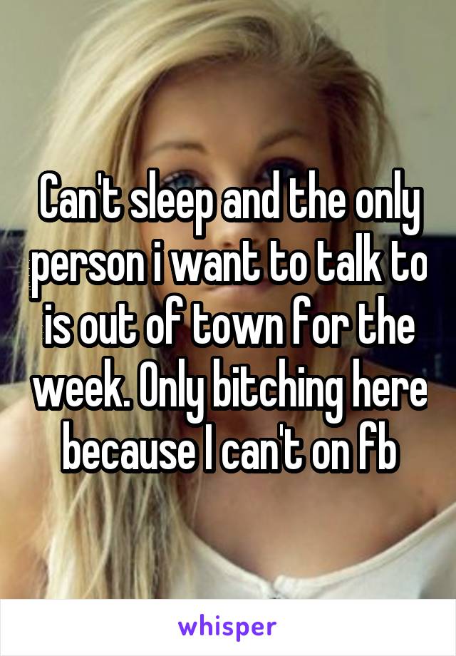 Can't sleep and the only person i want to talk to is out of town for the week. Only bitching here because I can't on fb