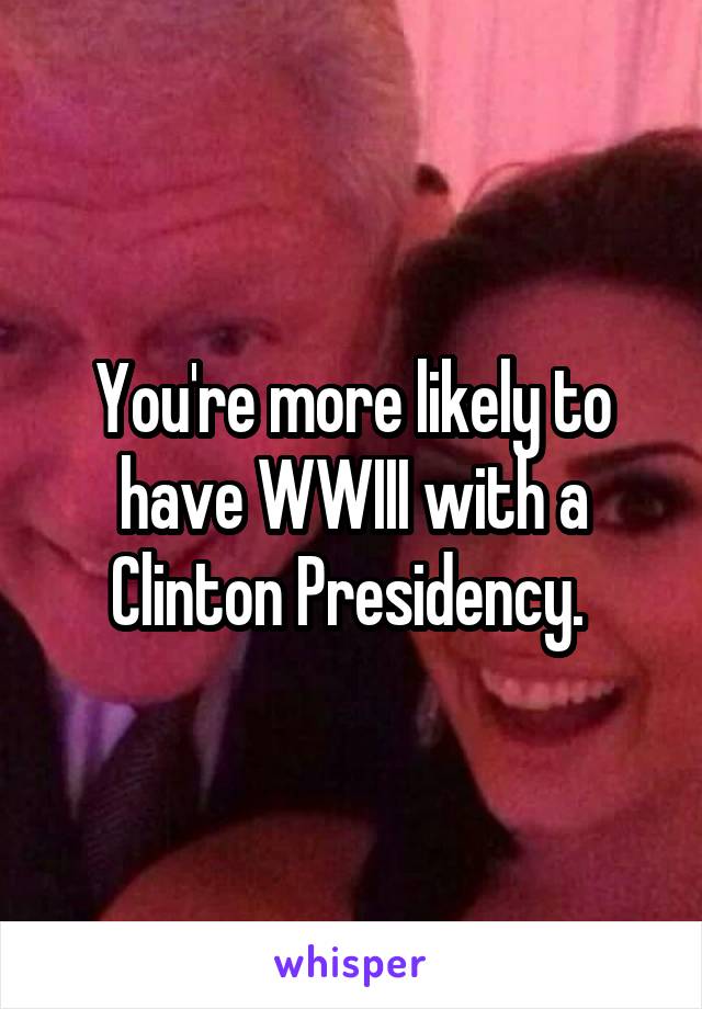 You're more likely to have WWIII with a Clinton Presidency. 