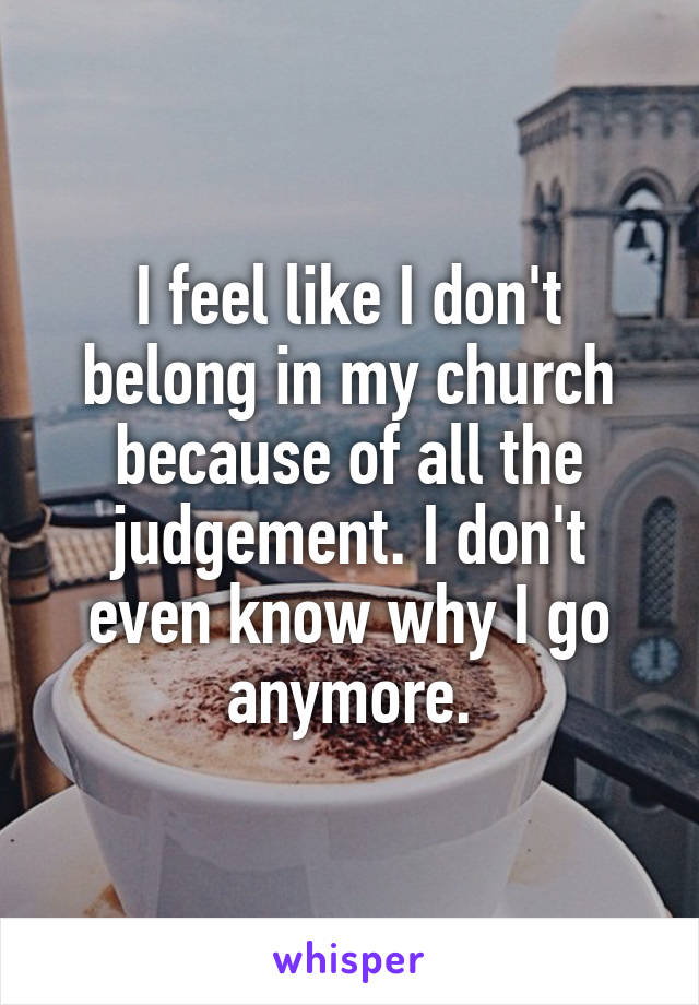 I feel like I don't belong in my church because of all the judgement. I don't even know why I go anymore.