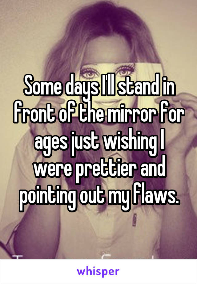 Some days I'll stand in front of the mirror for ages just wishing I were prettier and pointing out my flaws.