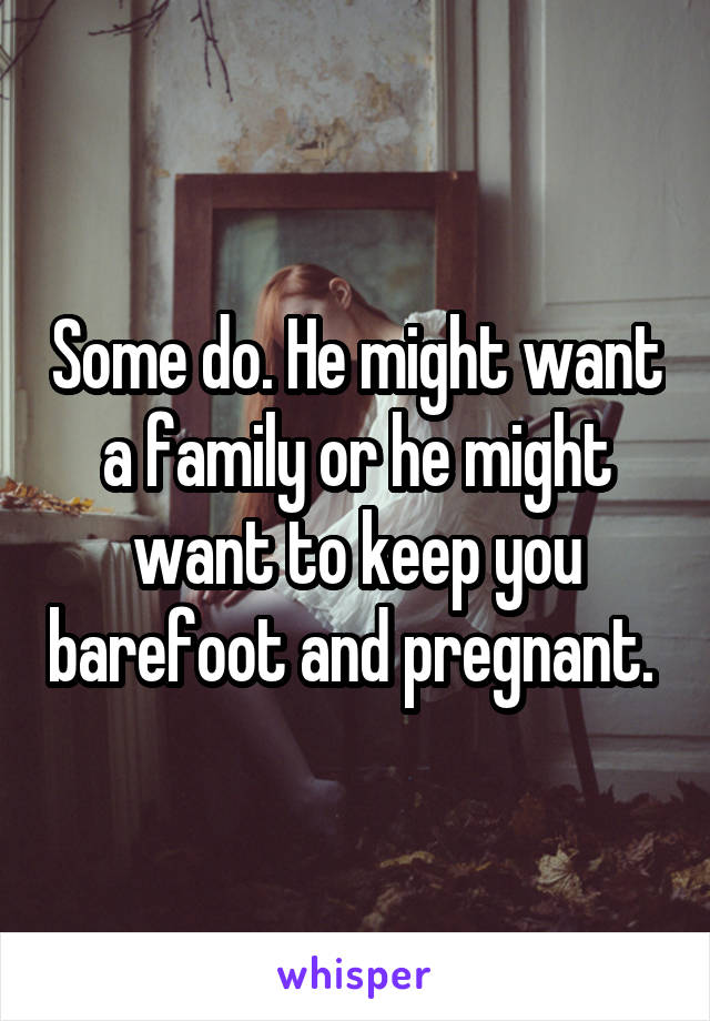 Some do. He might want a family or he might want to keep you barefoot and pregnant. 