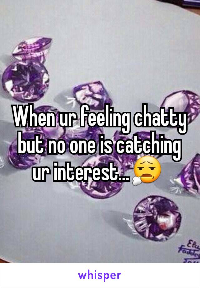 When ur feeling chatty but no one is catching ur interest...😧 