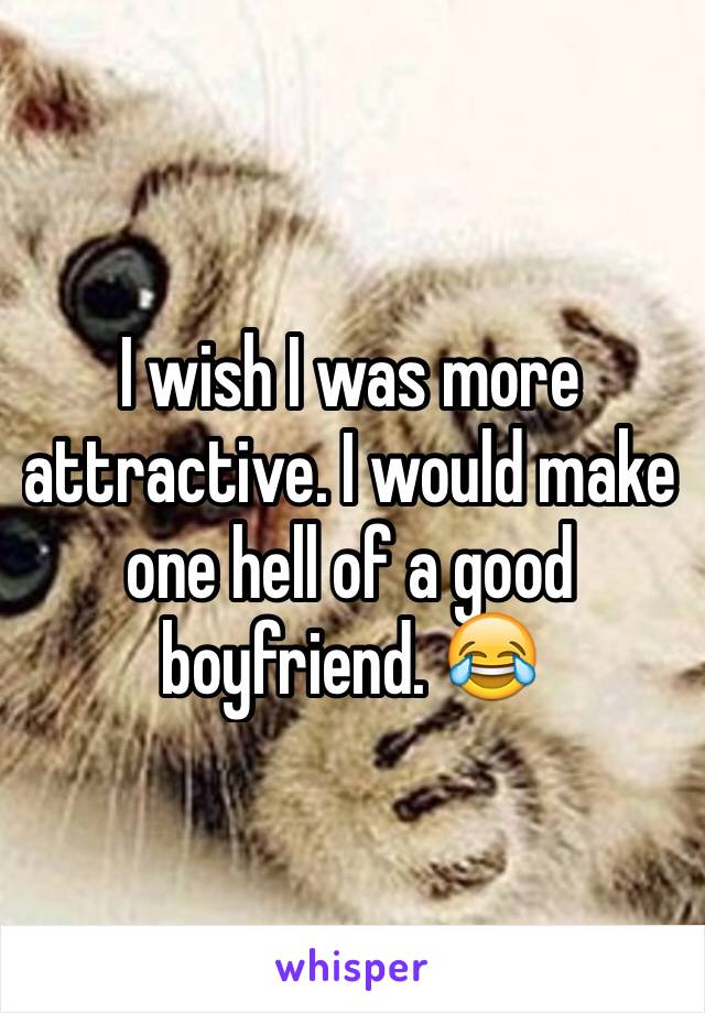 I wish I was more attractive. I would make one hell of a good boyfriend. 😂