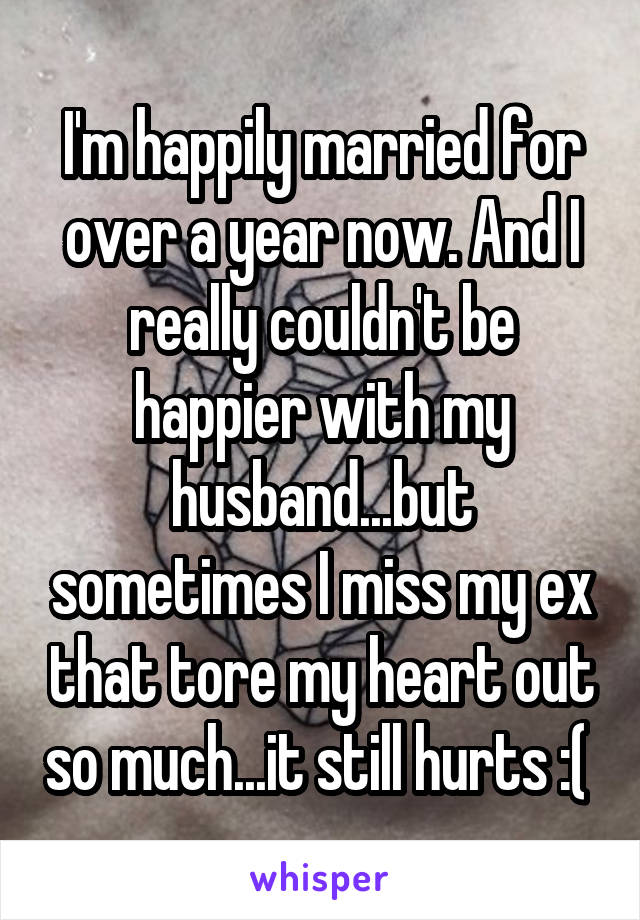 I'm happily married for over a year now. And I really couldn't be happier with my husband...but sometimes I miss my ex that tore my heart out so much...it still hurts :( 
