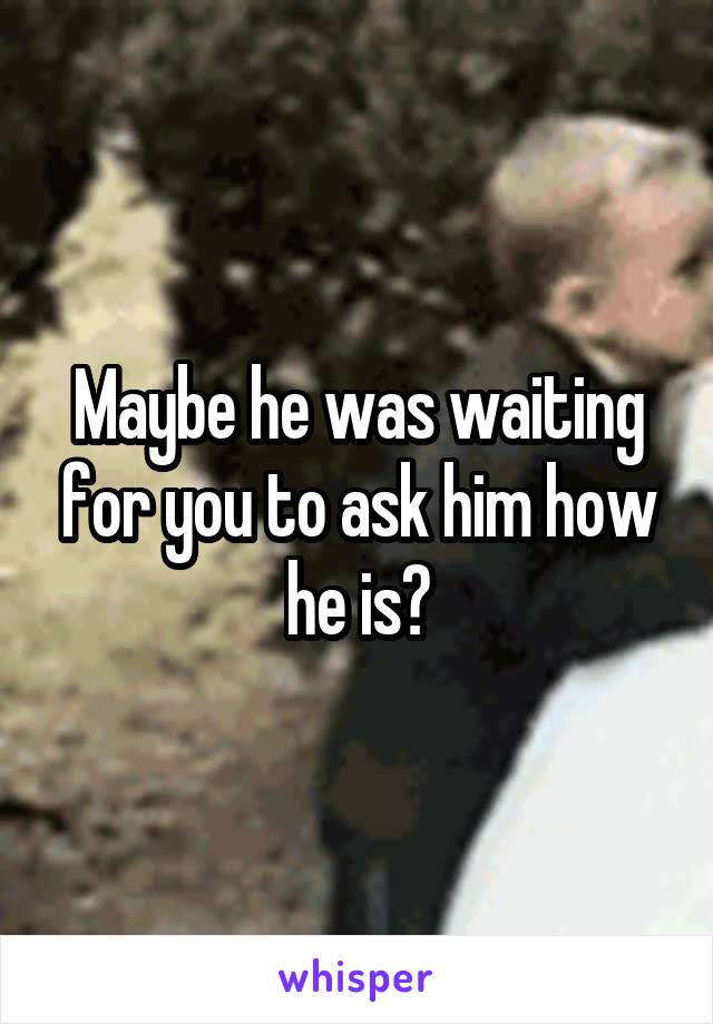 Maybe he was waiting for you to ask him how he is?