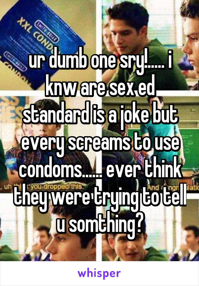 ur dumb one sry!..... i knw are sex ed standard is a joke but every screams to use condoms...... ever think they were trying to tell u somthing?