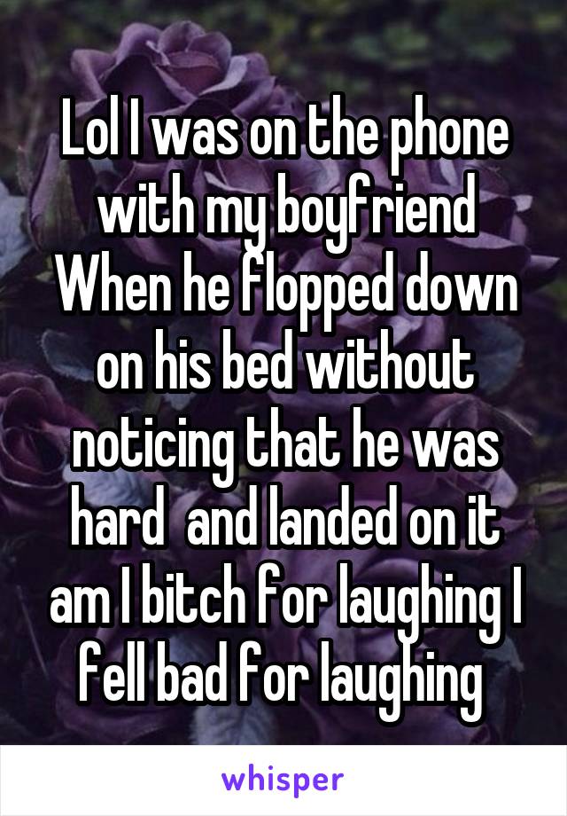 Lol I was on the phone with my boyfriend When he flopped down on his bed without noticing that he was hard  and landed on it am I bitch for laughing I fell bad for laughing 