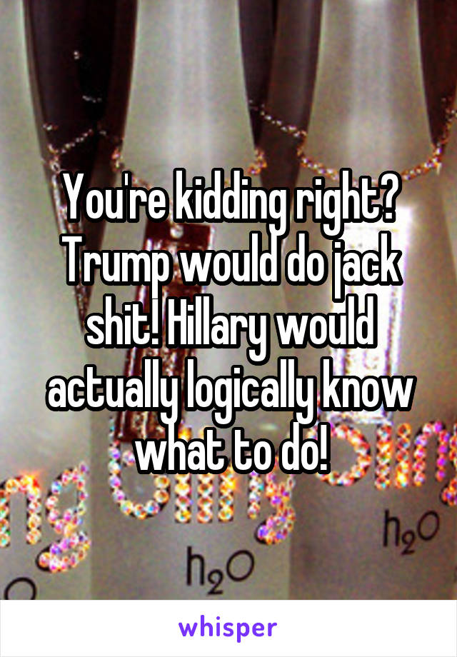 You're kidding right? Trump would do jack shit! Hillary would actually logically know what to do!