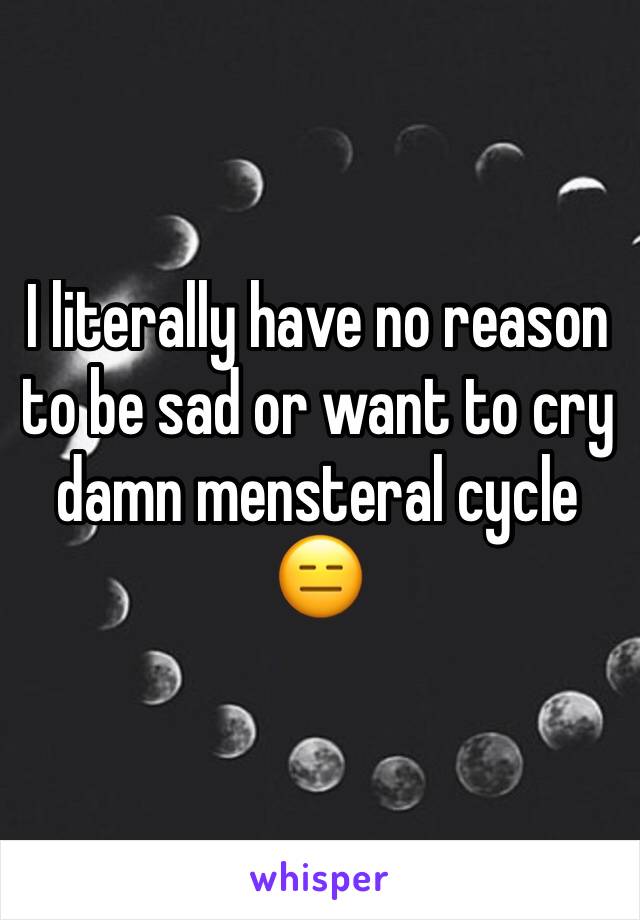 I literally have no reason to be sad or want to cry damn mensteral cycle 😑