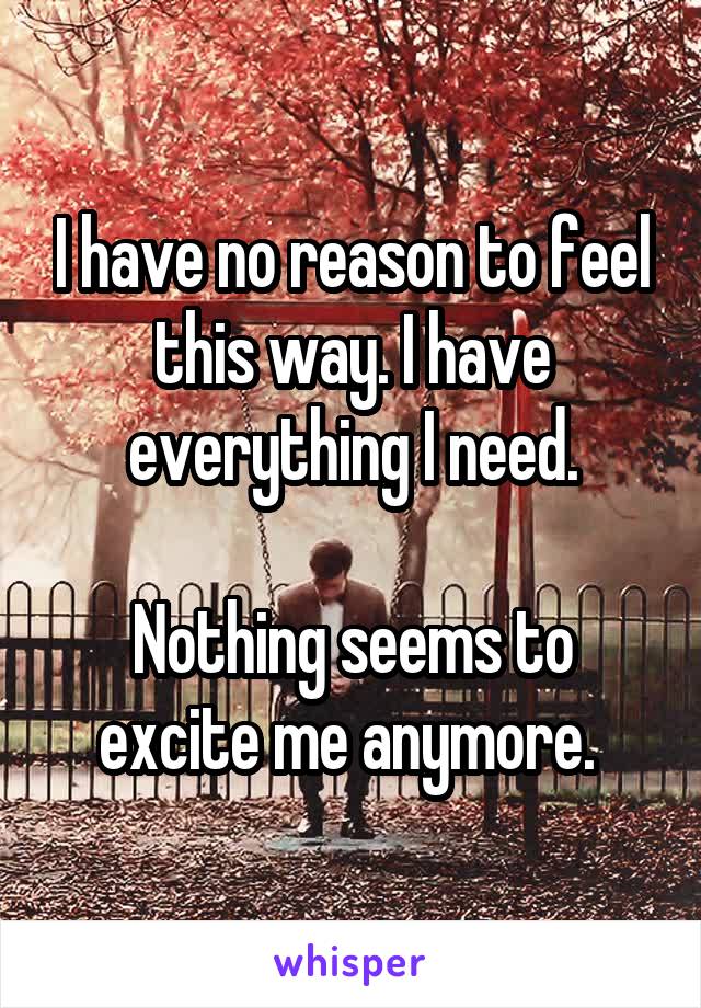 I have no reason to feel this way. I have everything I need.

Nothing seems to excite me anymore. 