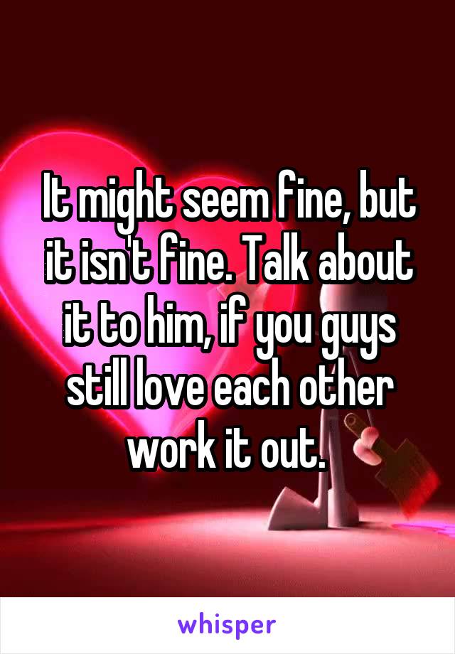 It might seem fine, but it isn't fine. Talk about it to him, if you guys still love each other work it out. 
