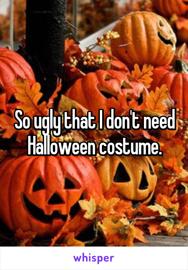 So ugly that I don't need Halloween costume.