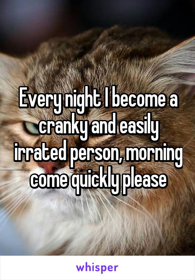 Every night I become a cranky and easily irrated person, morning come quickly please