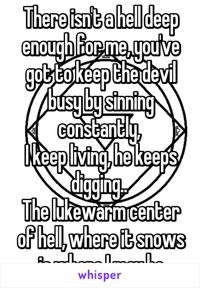 There isn't a hell deep enough for me, you've got to keep the devil busy by sinning constantly, 
I keep living, he keeps digging.. 
The lukewarm center of hell, where it snows is where I may be