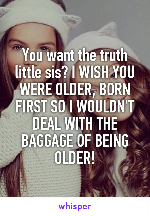 You want the truth little sis? I WISH YOU WERE OLDER, BORN FIRST SO I WOULDN'T DEAL WITH THE BAGGAGE OF BEING OLDER!