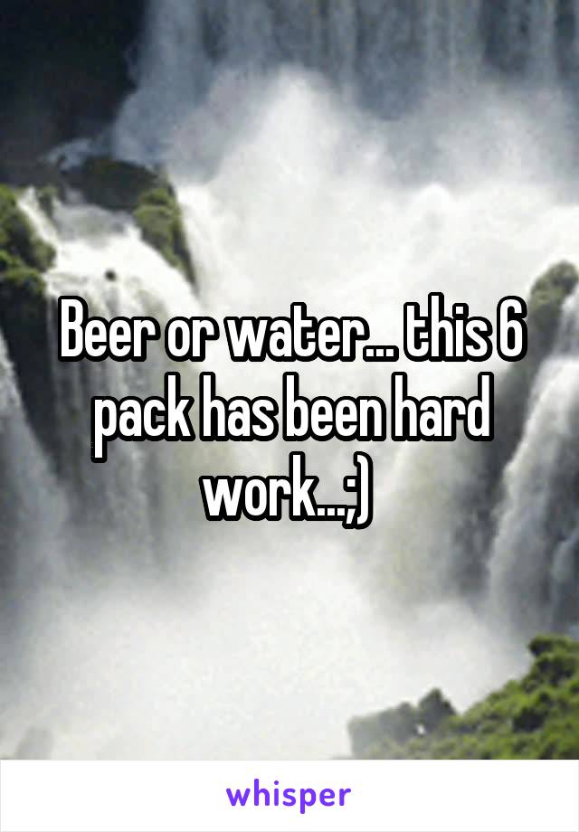Beer or water... this 6 pack has been hard work...;) 