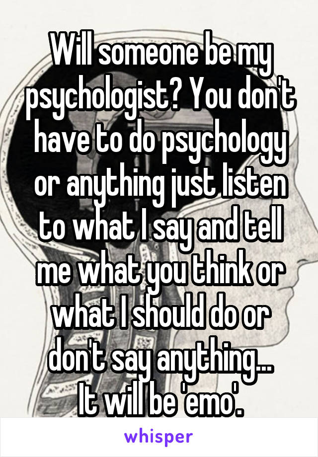 Will someone be my psychologist? You don't have to do psychology or anything just listen to what I say and tell me what you think or what I should do or don't say anything...
It will be 'emo'.