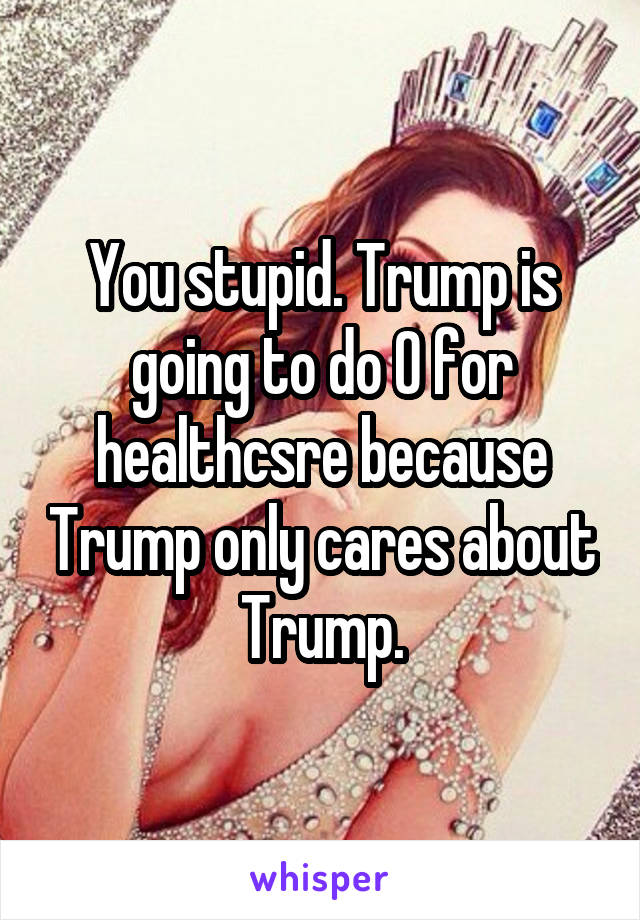 You stupid. Trump is going to do 0 for healthcsre because Trump only cares about Trump.