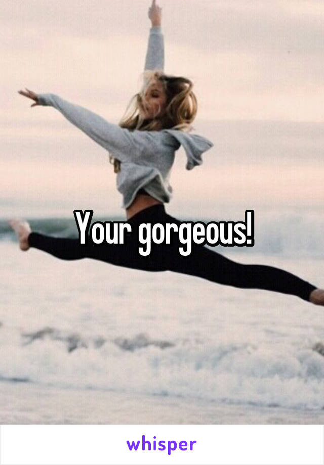 Your gorgeous!