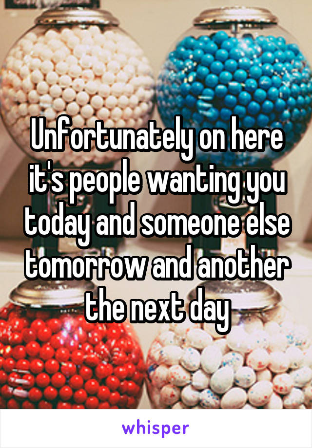 Unfortunately on here it's people wanting you today and someone else tomorrow and another the next day