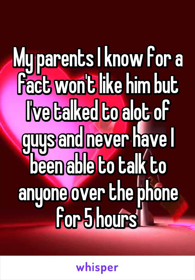My parents I know for a fact won't like him but I've talked to alot of guys and never have I been able to talk to anyone over the phone for 5 hours 