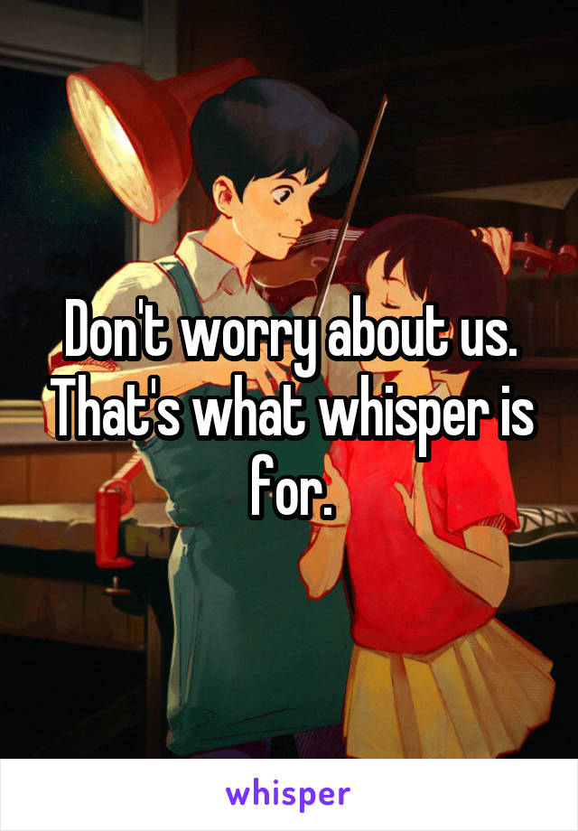 Don't worry about us. That's what whisper is for.