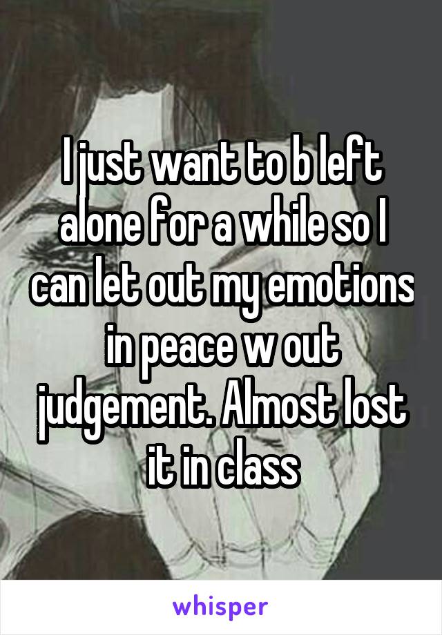 I just want to b left alone for a while so I can let out my emotions in peace w out judgement. Almost lost it in class