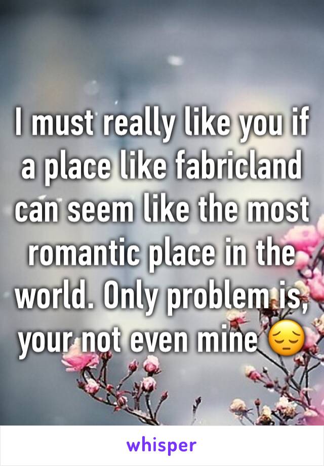 I must really like you if a place like fabricland can seem like the most romantic place in the world. Only problem is, your not even mine 😔