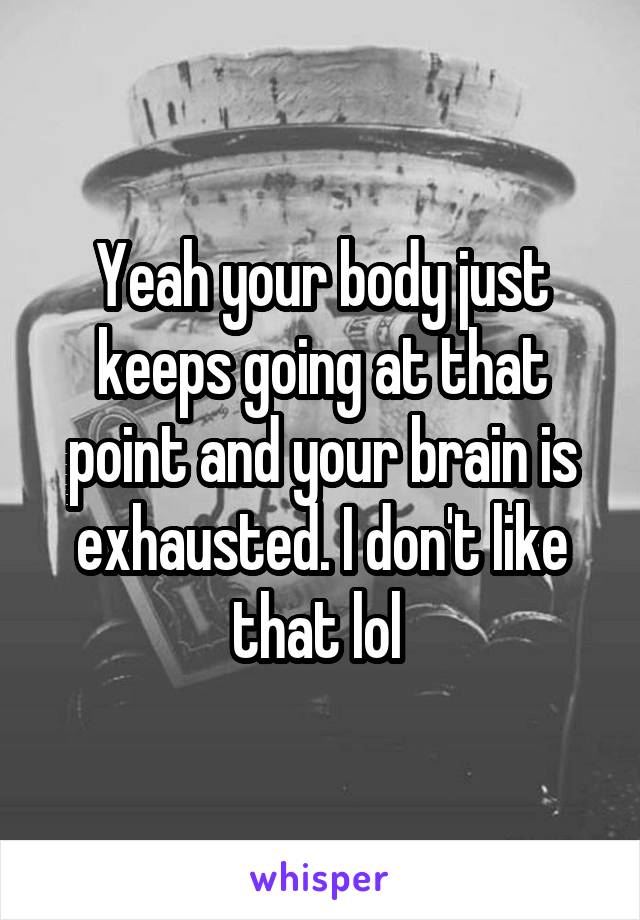 Yeah your body just keeps going at that point and your brain is exhausted. I don't like that lol 