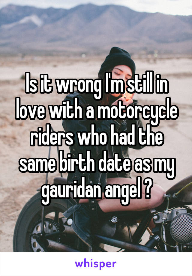 Is it wrong I'm still in love with a motorcycle riders who had the same birth date as my gauridan angel ?