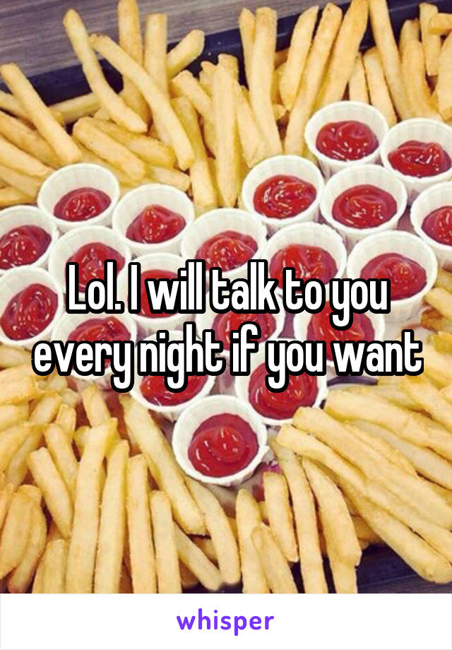 Lol. I will talk to you every night if you want