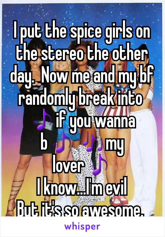 I put the spice girls on the stereo the other day.  Now me and my bf randomly break into 
🎵if you wanna b🎵 🎶my lover🎵
I know...I'm evil
But it's so awesome. 