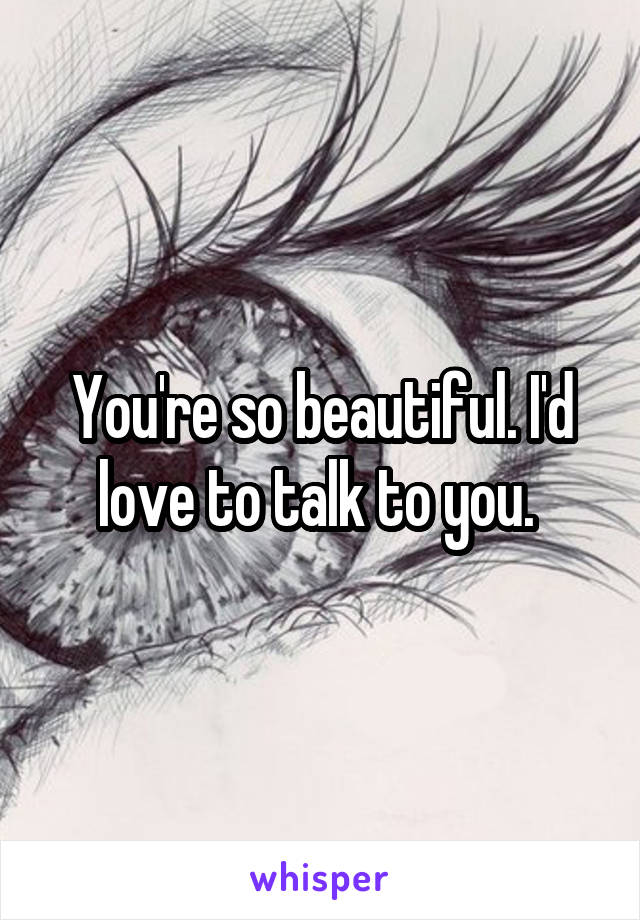 You're so beautiful. I'd love to talk to you. 