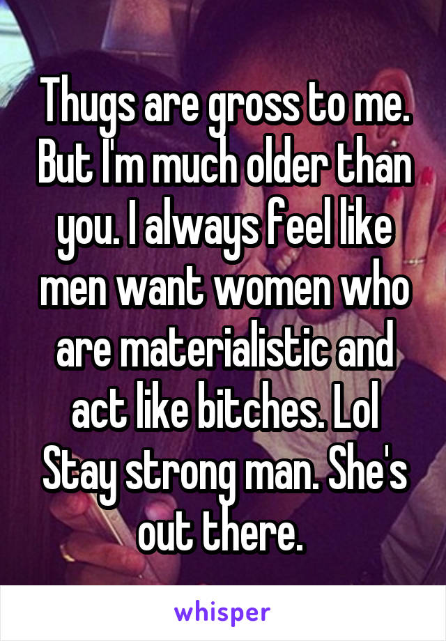 Thugs are gross to me. But I'm much older than you. I always feel like men want women who are materialistic and act like bitches. Lol Stay strong man. She's out there. 