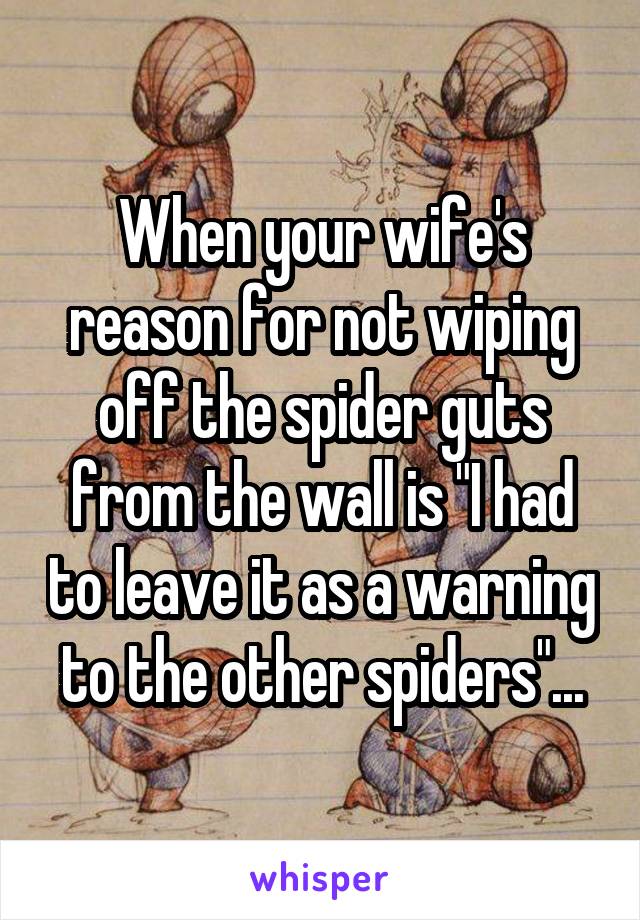 When your wife's reason for not wiping off the spider guts from the wall is "I had to leave it as a warning to the other spiders"...