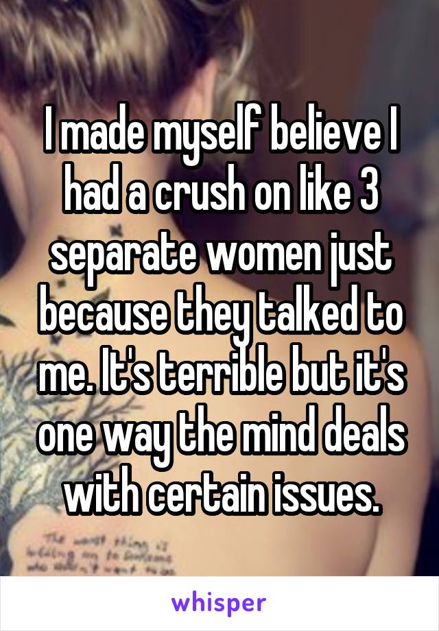 I made myself believe I had a crush on like 3 separate women just because they talked to me. It's terrible but it's one way the mind deals with certain issues.